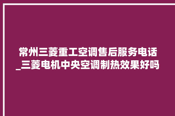 常州三菱重工空调售后服务电话_三菱电机中央空调制热效果好吗 。常州