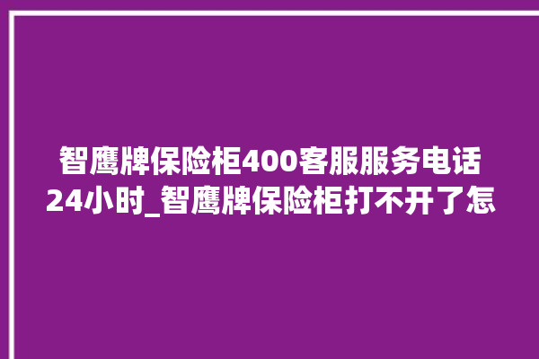 智鹰牌保险柜400客服服务电话24小时_智鹰牌保险柜打不开了怎么办 。保险柜