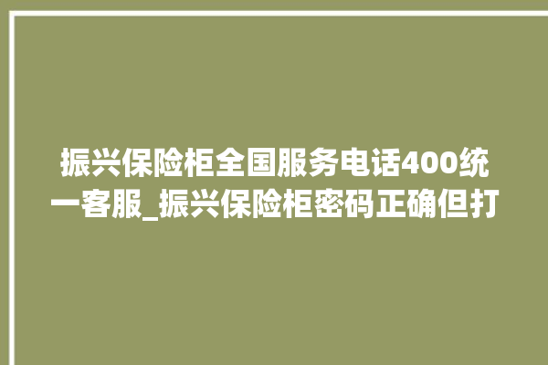 振兴保险柜全国服务电话400统一客服_振兴保险柜密码正确但打不开 。保险柜