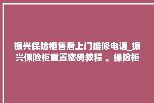 振兴保险柜售后上门维修电话_振兴保险柜重置密码教程 。保险柜