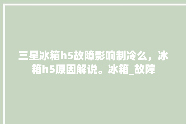 三星冰箱h5故障影响制冷么，冰箱h5原因解说。冰箱_故障