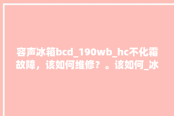 容声冰箱bcd_190wb_hc不化霜故障，该如何维修？。该如何_冰箱