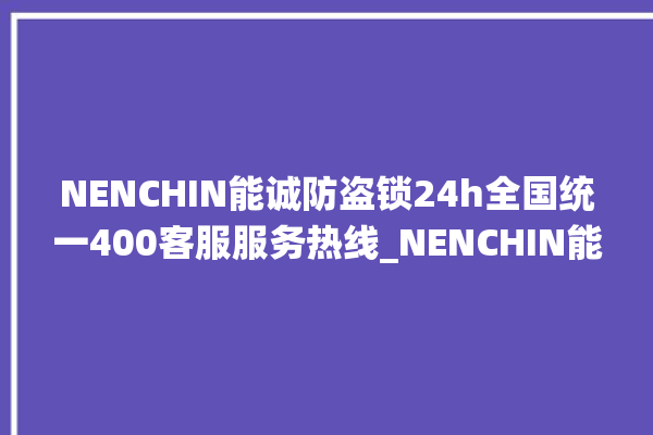 NENCHIN能诚防盗锁24h全国统一400客服服务热线_NENCHIN能诚防盗锁客服电话 。防盗锁