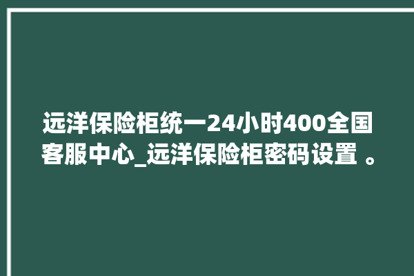 远洋保险柜统一24小时400全国客服中心_远洋保险柜密码设置 。保险柜