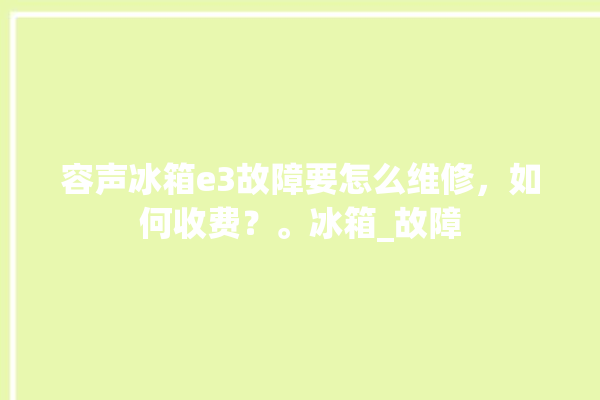 容声冰箱e3故障要怎么维修，如何收费？。冰箱_故障