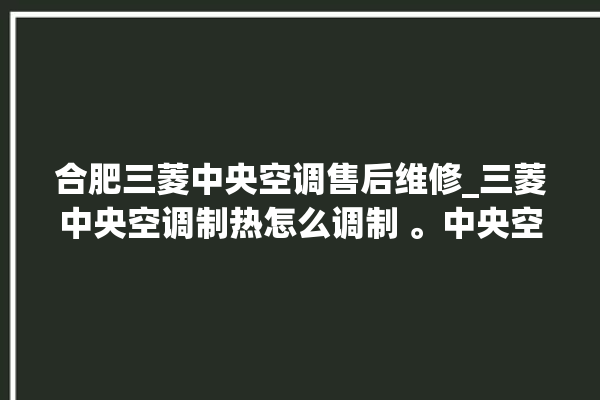 合肥三菱中央空调售后维修_三菱中央空调制热怎么调制 。中央空调