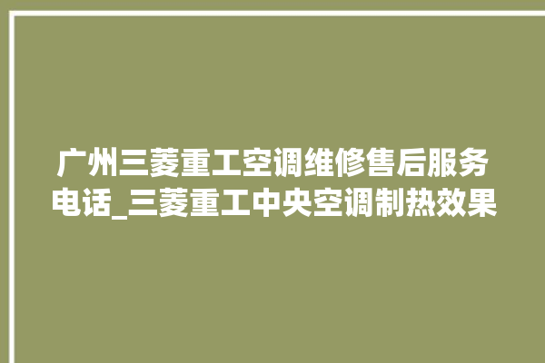 广州三菱重工空调维修售后服务电话_三菱重工中央空调制热效果不好原因 。三菱重工