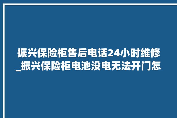 振兴保险柜售后电话24小时维修_振兴保险柜电池没电无法开门怎么办 。保险柜