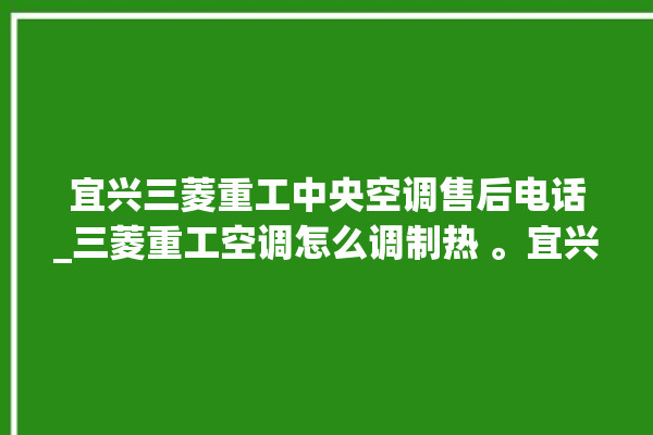 宜兴三菱重工中央空调售后电话_三菱重工空调怎么调制热 。宜兴