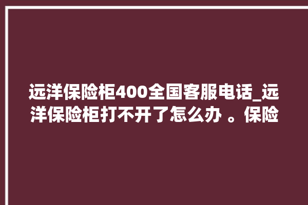 远洋保险柜400全国客服电话_远洋保险柜打不开了怎么办 。保险柜