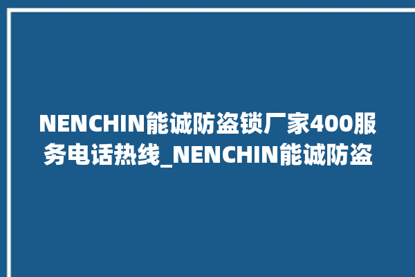 NENCHIN能诚防盗锁厂家400服务电话热线_NENCHIN能诚防盗锁全国统一服务热线 。防盗锁