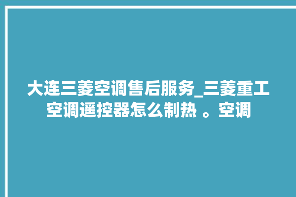 大连三菱空调售后服务_三菱重工空调遥控器怎么制热 。空调