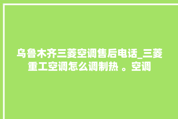 乌鲁木齐三菱空调售后电话_三菱重工空调怎么调制热 。空调