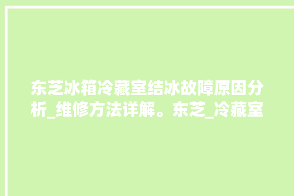 东芝冰箱冷藏室结冰故障原因分析_维修方法详解。东芝_冷藏室