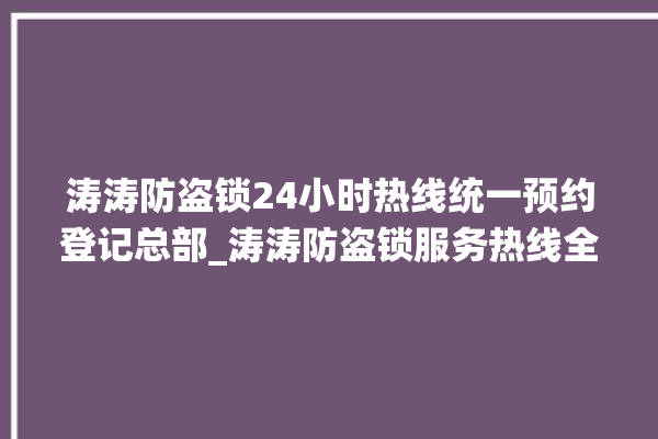 涛涛防盗锁24小时热线统一预约登记总部_涛涛防盗锁服务热线全国24小时 。防盗锁