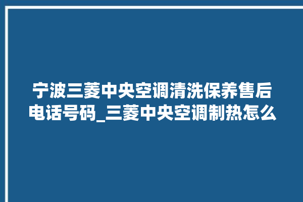 宁波三菱中央空调清洗保养售后电话号码_三菱中央空调制热怎么调制 。中央空调