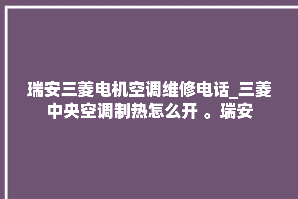 瑞安三菱电机空调维修电话_三菱中央空调制热怎么开 。瑞安