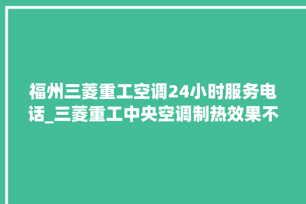 福州三菱重工空调24小时服务电话_三菱重工中央空调制热效果不好原因 。三菱重工