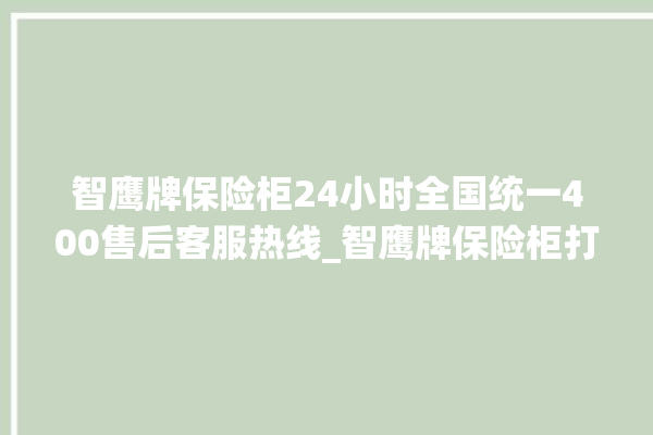 智鹰牌保险柜24小时全国统一400售后客服热线_智鹰牌保险柜打不开了怎么办 。保险柜