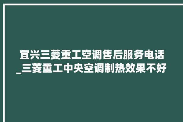 宜兴三菱重工空调售后服务电话_三菱重工中央空调制热效果不好原因 。宜兴