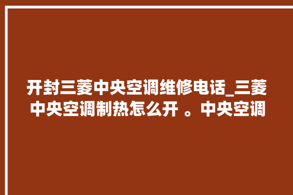 开封三菱中央空调维修电话_三菱中央空调制热怎么开 。中央空调