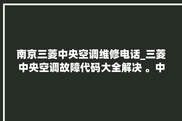 南京三菱中央空调维修电话_三菱中央空调故障代码大全解决 。中央空调