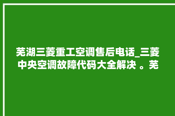 芜湖三菱重工空调售后电话_三菱中央空调故障代码大全解决 。芜湖