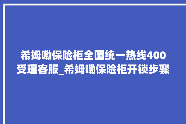 希姆嘞保险柜全国统一热线400受理客服_希姆嘞保险柜开锁步骤 。保险柜