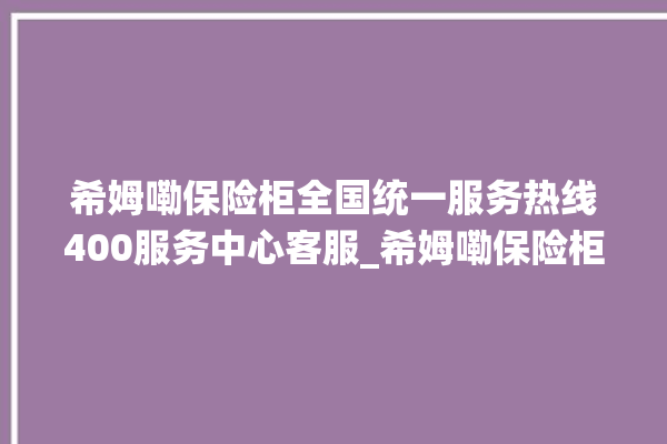 希姆嘞保险柜全国统一服务热线400服务中心客服_希姆嘞保险柜打不开了怎么办 。保险柜