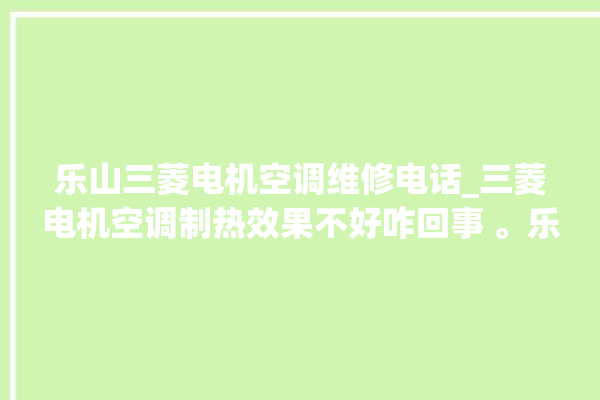 乐山三菱电机空调维修电话_三菱电机空调制热效果不好咋回事 。乐山