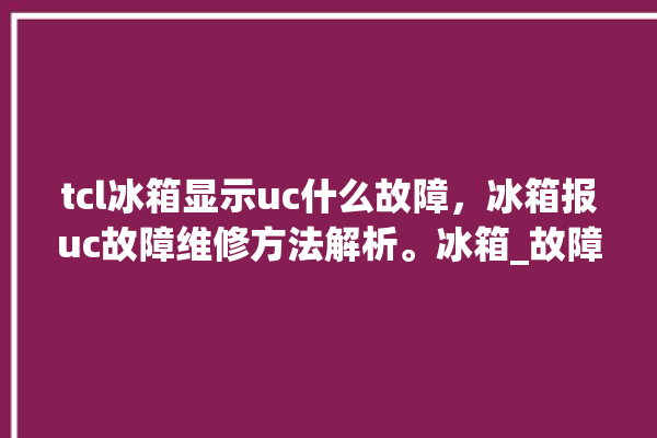 tcl冰箱显示uc什么故障，冰箱报uc故障维修方法解析。冰箱_故障