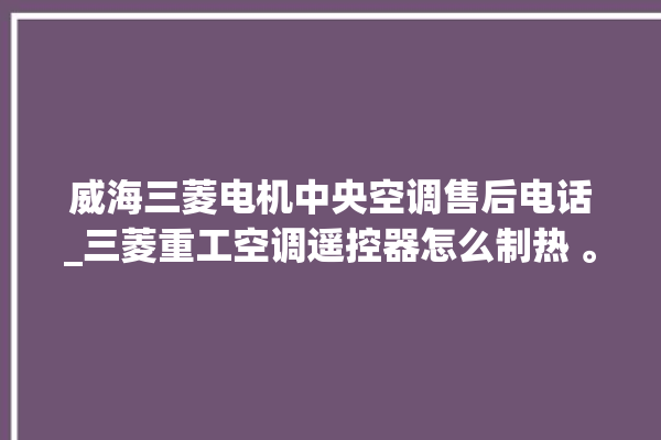 威海三菱电机中央空调售后电话_三菱重工空调遥控器怎么制热 。威海