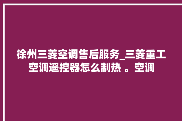 徐州三菱空调售后服务_三菱重工空调遥控器怎么制热 。空调