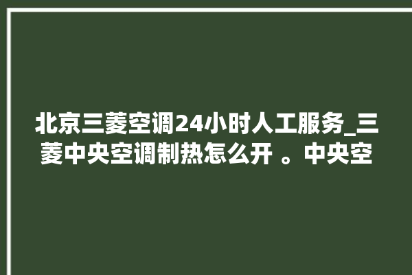 北京三菱空调24小时人工服务_三菱中央空调制热怎么开 。中央空调