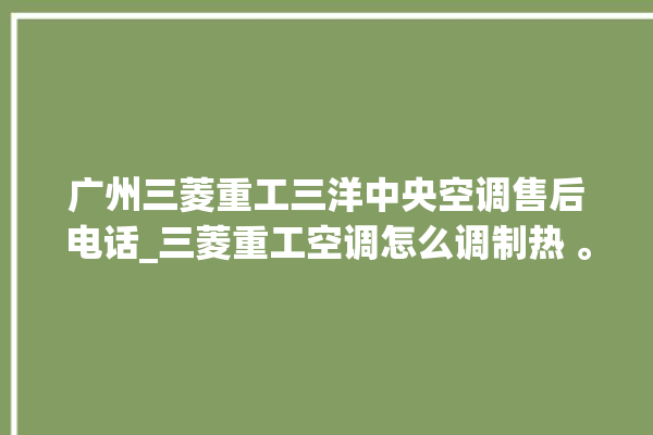 广州三菱重工三洋中央空调售后电话_三菱重工空调怎么调制热 。三菱重工