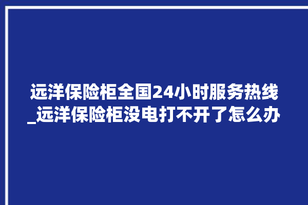 远洋保险柜全国24小时服务热线_远洋保险柜没电打不开了怎么办 。保险柜