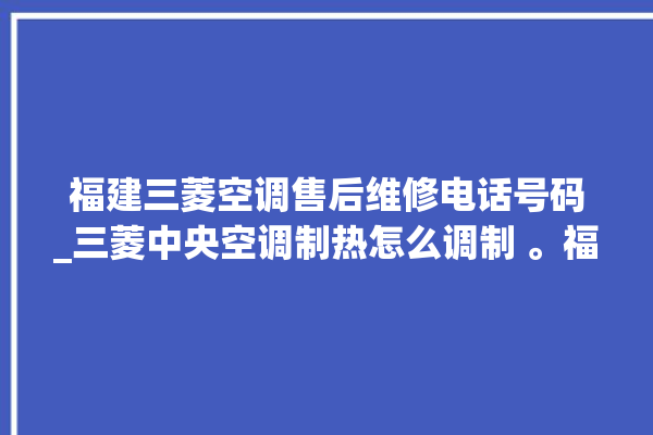 福建三菱空调售后维修电话号码_三菱中央空调制热怎么调制 。福建