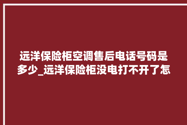 远洋保险柜空调售后电话号码是多少_远洋保险柜没电打不开了怎么办 。保险柜