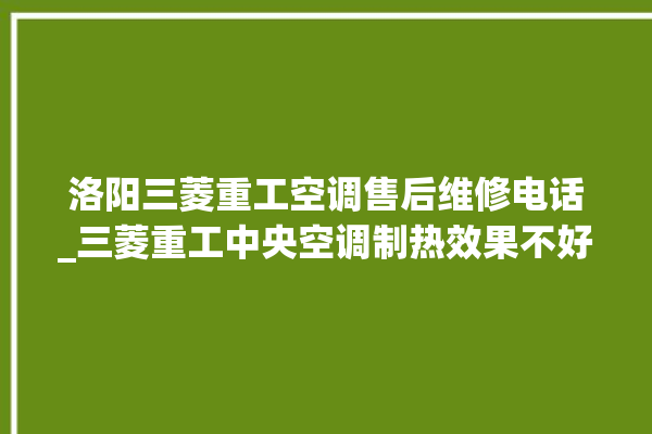 洛阳三菱重工空调售后维修电话_三菱重工中央空调制热效果不好原因 。三菱重工