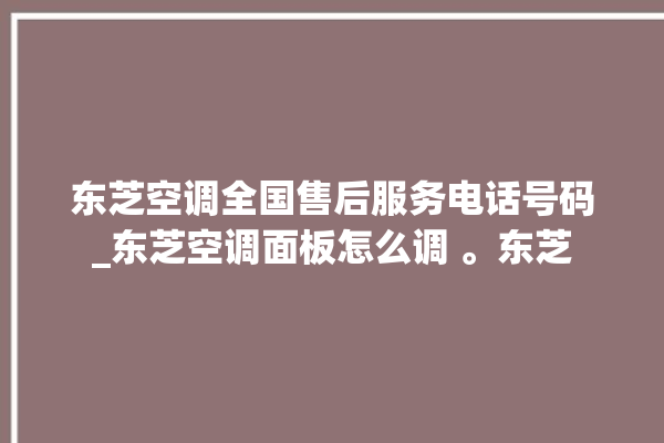 东芝空调全国售后服务电话号码_东芝空调面板怎么调 。东芝