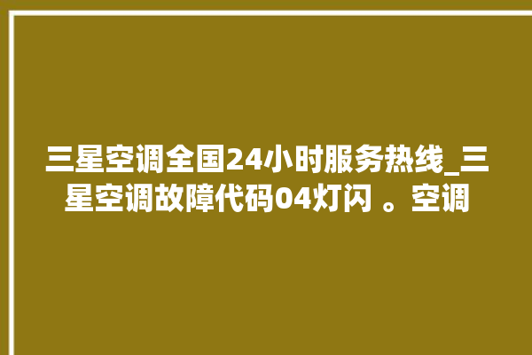 三星空调全国24小时服务热线_三星空调故障代码04灯闪 。空调