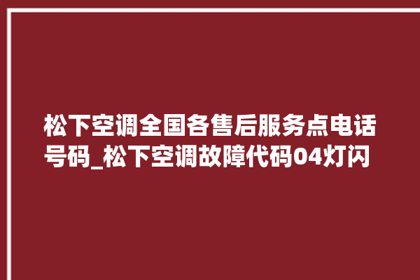 松下空调全国各售后服务点电话号码_松下空调故障代码04灯闪 。松下