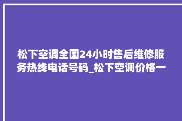 松下空调全国24小时售后维修服务热线电话号码_松下空调价格一览表价格 。松下