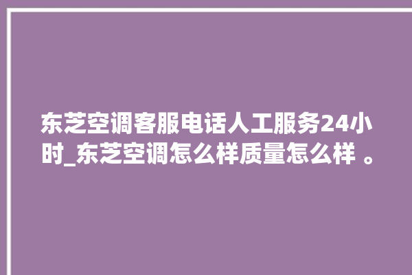 东芝空调客服电话人工服务24小时_东芝空调怎么样质量怎么样 。东芝