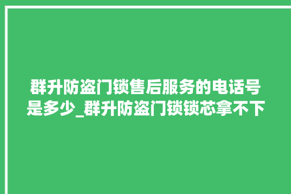 群升防盗门锁售后服务的电话号是多少_群升防盗门锁锁芯拿不下来 。门锁