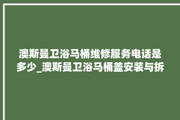 澳斯曼卫浴马桶维修服务电话是多少_澳斯曼卫浴马桶盖安装与拆卸方法介绍 。卫浴