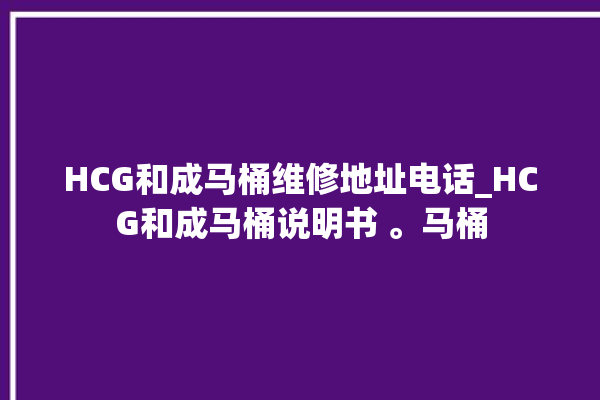 HCG和成马桶维修地址电话_HCG和成马桶说明书 。马桶