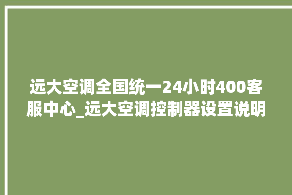 远大空调全国统一24小时400客服中心_远大空调控制器设置说明书 。远大