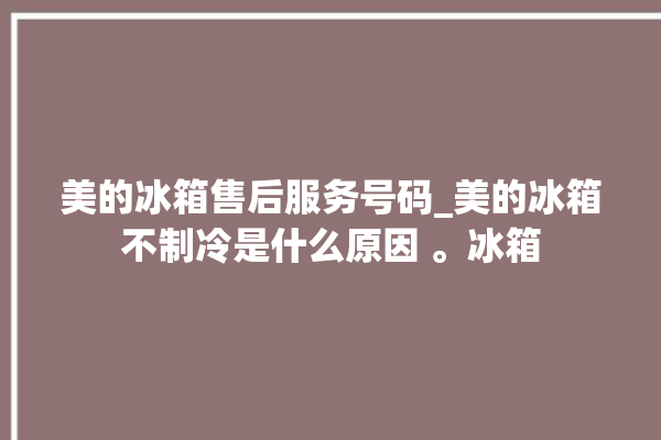 美的冰箱售后服务号码_美的冰箱不制冷是什么原因 。冰箱