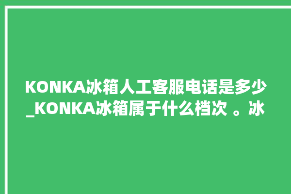 KONKA冰箱人工客服电话是多少_KONKA冰箱属于什么档次 。冰箱